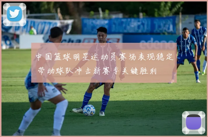 中国篮球明星运动员赛场表现稳定 带动球队冲击新赛季关键胜利