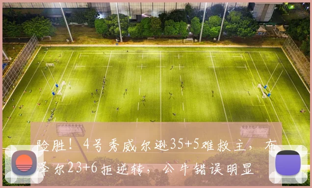 险胜！4号秀威尔逊35+5难救主，布泽尔23+6拒逆转，公牛错误明显