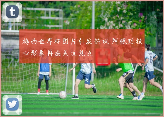 梅西世界杯图片引发热议 阿根廷核心形象再成关注焦点