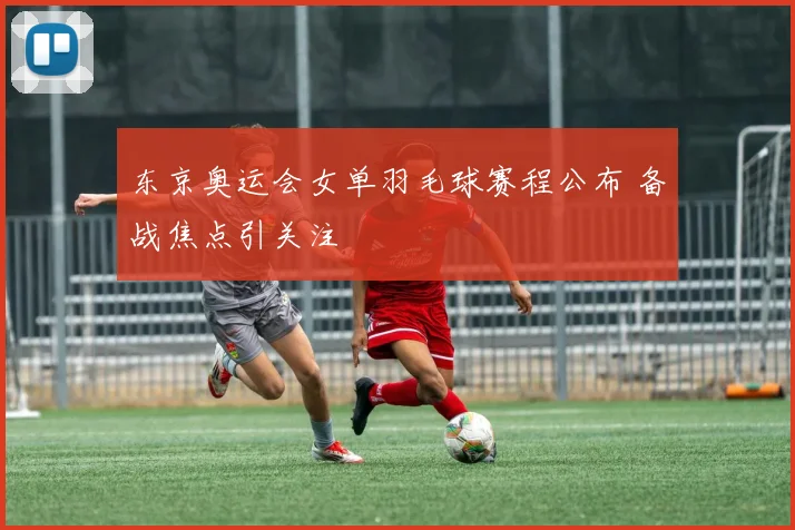 东京奥运会女单羽毛球赛程公布 备战焦点引关注
