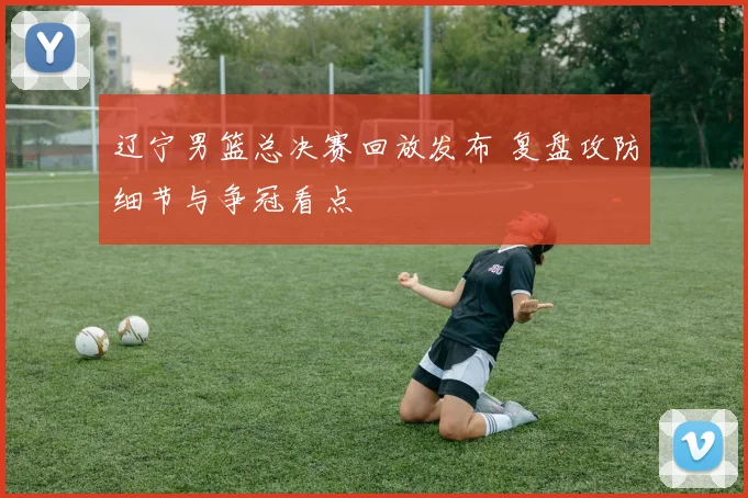 辽宁男篮总决赛回放发布 复盘攻防细节与争冠看点