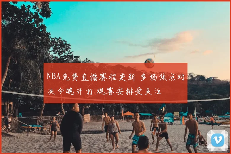 NBA免费直播赛程更新 多场焦点对决今晚开打 观赛安排受关注
