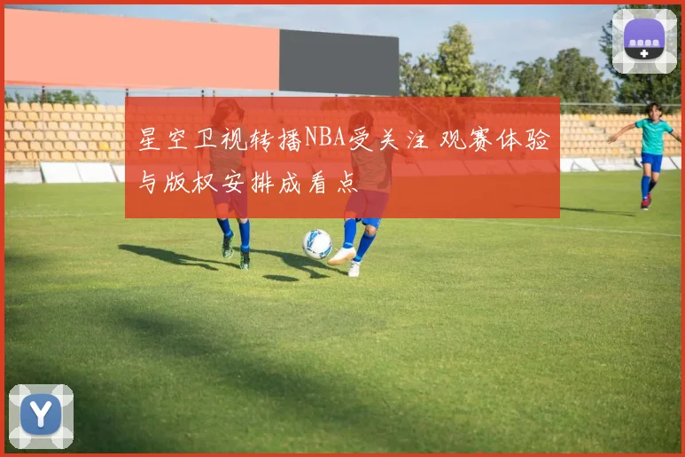 星空卫视转播NBA受关注 观赛体验与版权安排成看点