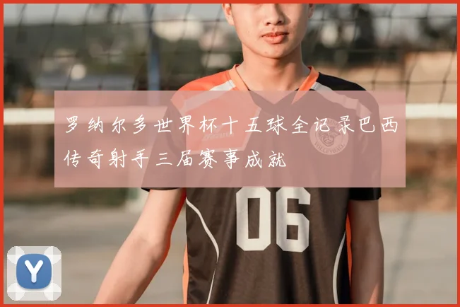 罗纳尔多世界杯十五球全记录巴西传奇射手三届赛事成就