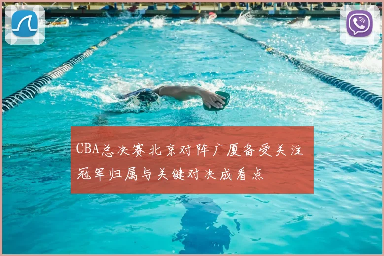 CBA总决赛北京对阵广厦备受关注 冠军归属与关键对决成看点