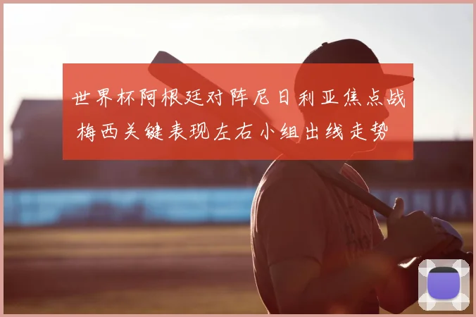 世界杯阿根廷对阵尼日利亚焦点战 梅西关键表现左右小组出线走势