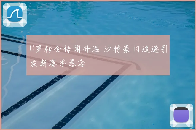 C罗转会传闻升温 沙特豪门追逐引发新赛季悬念
