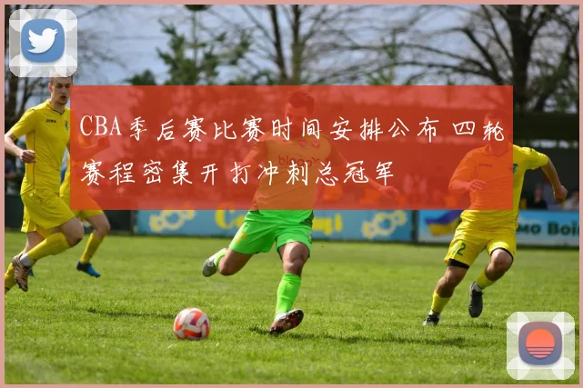 CBA季后赛比赛时间安排公布 四轮赛程密集开打冲刺总冠军
