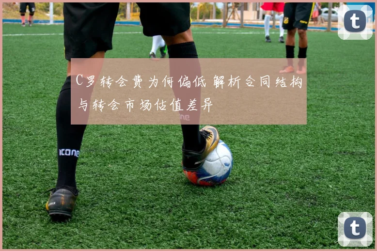 C罗转会费为何偏低 解析合同结构与转会市场估值差异