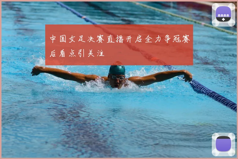 中国女足决赛直播开启全力争冠赛后看点引关注