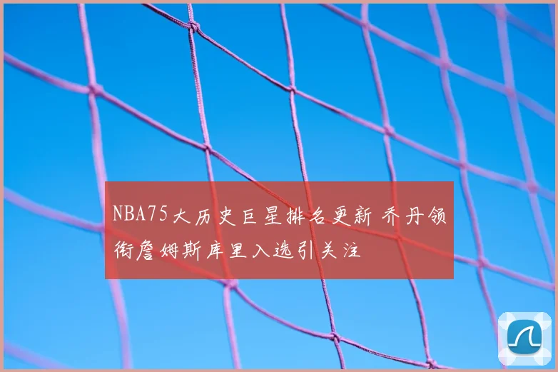 NBA75大历史巨星排名更新 乔丹领衔詹姆斯库里入选引关注