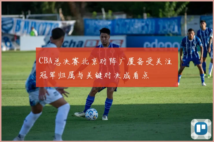 CBA总决赛北京对阵广厦备受关注 冠军归属与关键对决成看点