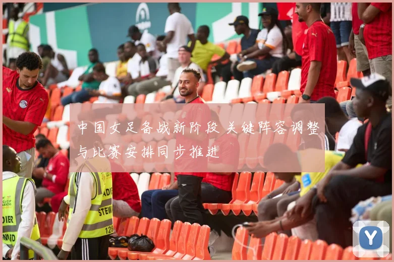 中国女足备战新阶段 关键阵容调整与比赛安排同步推进