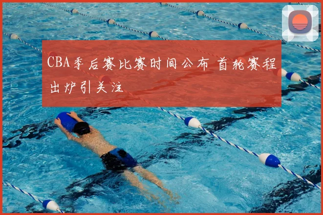CBA季后赛比赛时间公布 首轮赛程出炉引关注
