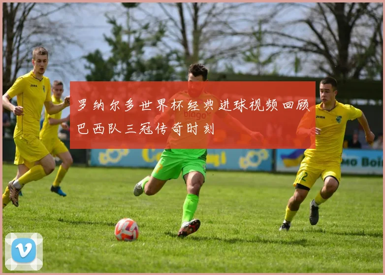 罗纳尔多世界杯经典进球视频回顾巴西队三冠传奇时刻