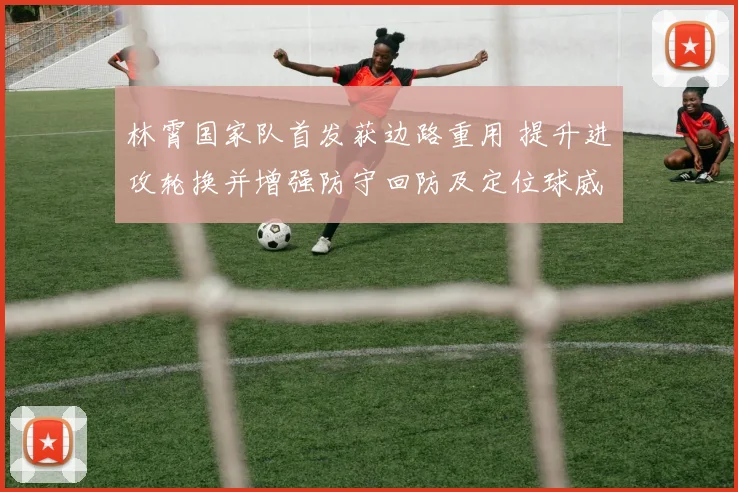 林霄国家队首发获边路重用 提升进攻轮换并增强防守回防及定位球威胁