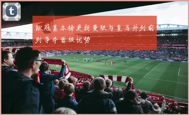 欧冠基本榜更新曼联与皇马并列前列争夺晋级优势