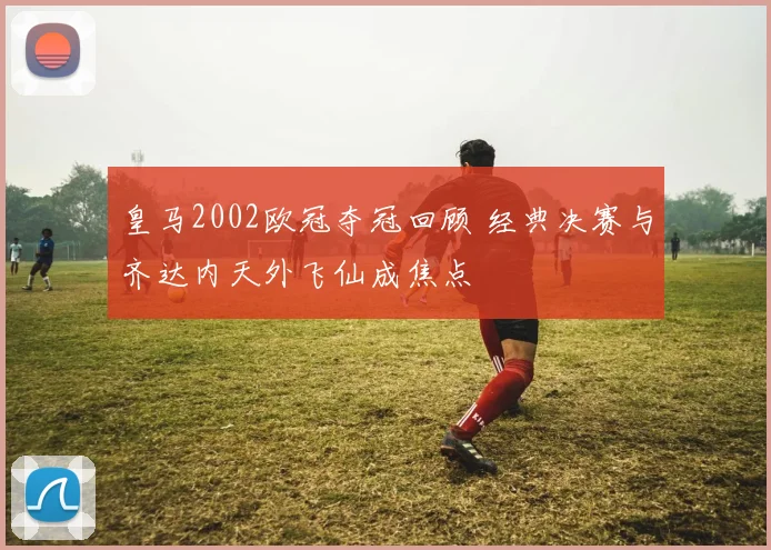 皇马2002欧冠夺冠回顾 经典决赛与齐达内天外飞仙成焦点