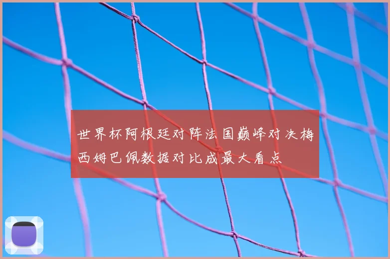 世界杯阿根廷对阵法国巅峰对决梅西姆巴佩数据对比成最大看点