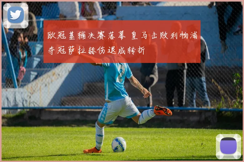 欧冠基辅决赛落幕 皇马击败利物浦夺冠萨拉赫伤退成转折