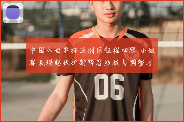 中国队世界杯亚洲区征程回顾 小组赛表现起伏折射阵容短板与调整方向