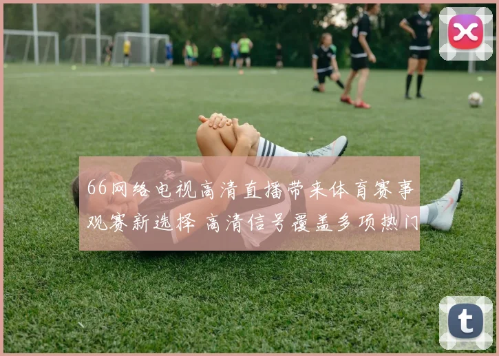 66网络电视高清直播带来体育赛事观赛新选择 高清信号覆盖多项热门比赛
