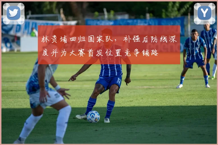 林贵埔回归国家队，补强后防线深度并为大赛首发位置竞争铺路