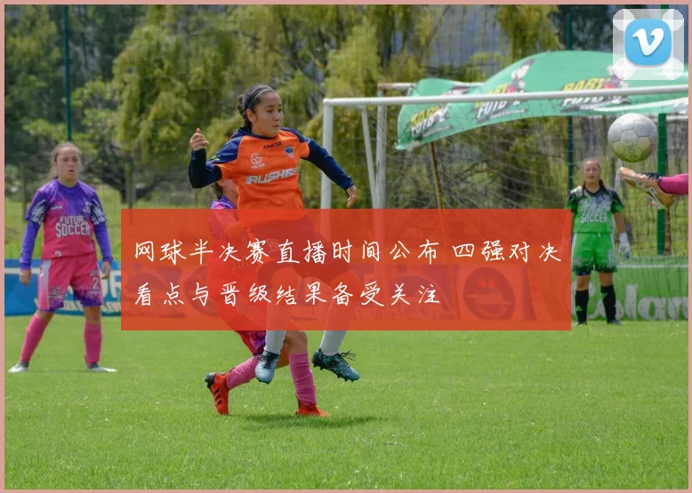 网球半决赛直播时间公布 四强对决看点与晋级结果备受关注