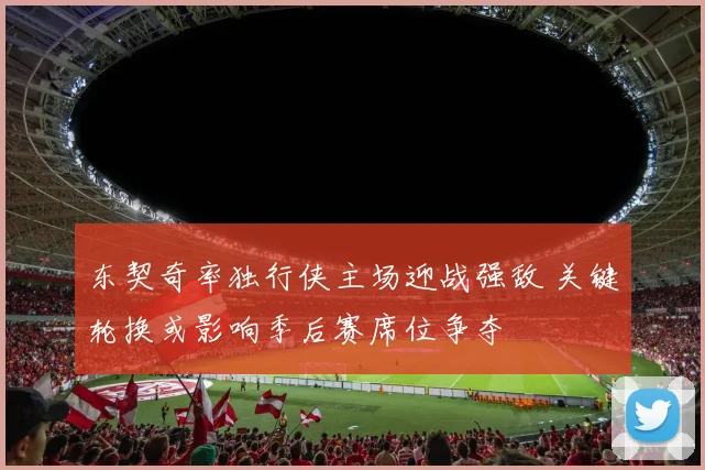 东契奇率独行侠主场迎战强敌 关键轮换或影响季后赛席位争夺