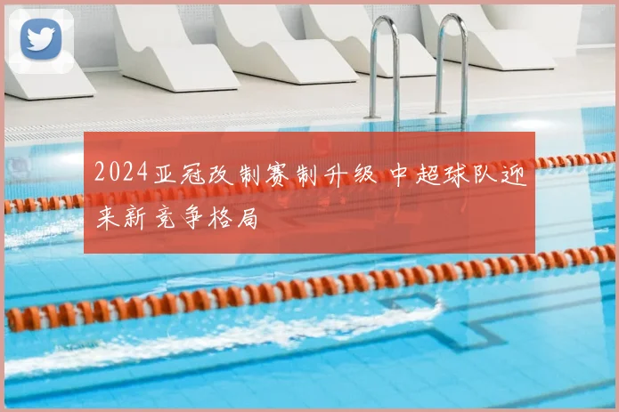 2024亚冠改制赛制升级 中超球队迎来新竞争格局