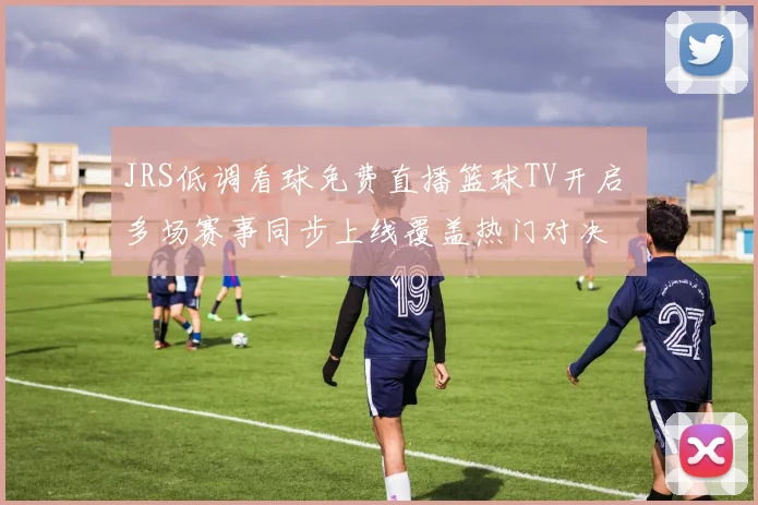 JRS低调看球免费直播篮球TV开启 多场赛事同步上线覆盖热门对决
