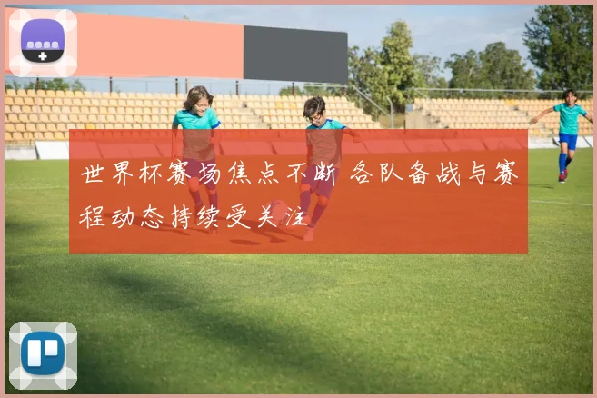 世界杯赛场焦点不断 各队备战与赛程动态持续受关注